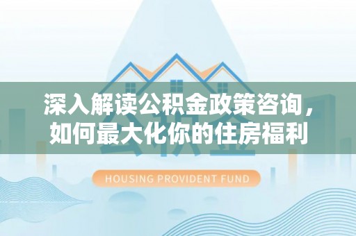 长乐深入解读公积金政策咨询，如何最大化你的住房福利