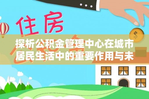 长乐探析公积金管理中心在城市居民生活中的重要作用与未来发展趋势