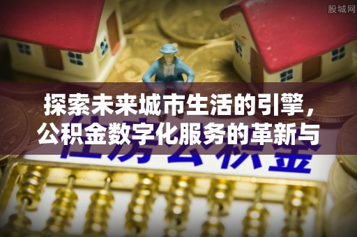 长乐探索未来城市生活的引擎，公积金数字化服务的革新与实践