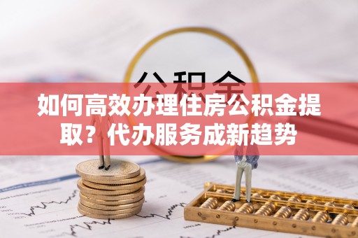 长乐如何高效办理住房公积金提取？代办服务成新趋势