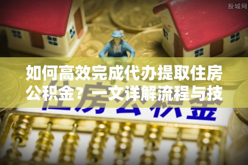 长乐如何高效完成代办提取住房公积金？一文详解流程与技巧