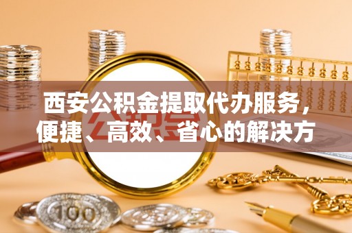 长乐西安公积金提取代办服务，便捷、高效、省心的解决方案