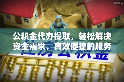 长乐公积金代办提取，轻松解决资金需求，高效便捷的服务选择