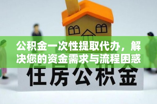 长乐公积金一次性提取代办，解决您的资金需求与流程困惑