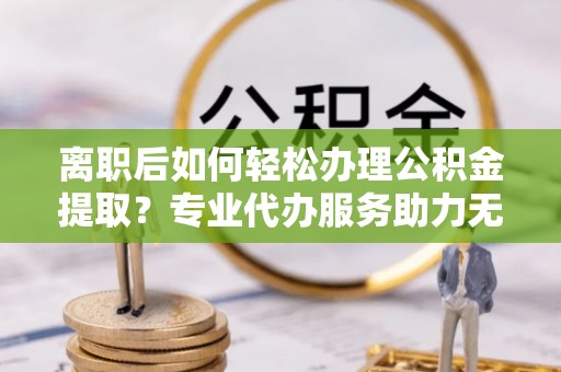 长乐离职后如何轻松办理公积金提取？专业代办服务助力无忧