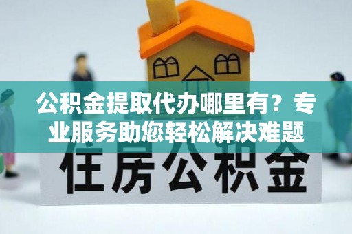 长乐公积金提取代办哪里有？专业服务助您轻松解决难题