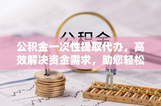 长乐公积金一次性提取代办，高效解决资金需求，助您轻松应对生活难题