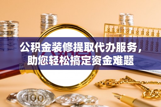 长乐公积金装修提取代办服务，助您轻松搞定资金难题
