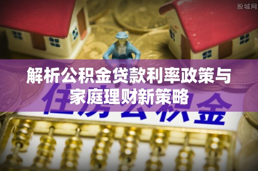 长乐解析公积金贷款利率政策与家庭理财新策略