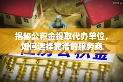 长乐揭秘公积金提取代办单位，如何选择靠谱的服务商