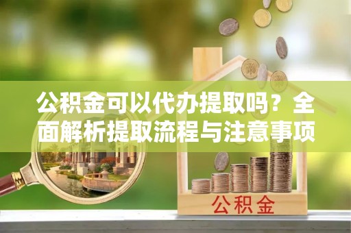 长乐公积金可以代办提取吗？全面解析提取流程与注意事项