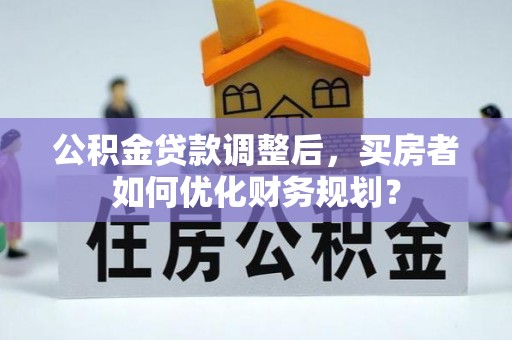 长乐公积金贷款调整后，买房者如何优化财务规划？