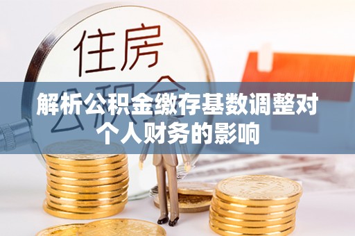 长乐解析公积金缴存基数调整对个人财务的影响