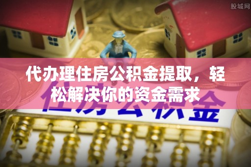 长乐代办理住房公积金提取，轻松解决你的资金需求