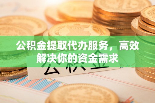 长乐公积金提取代办服务，高效解决你的资金需求