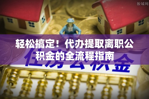 长乐轻松搞定！代办提取离职公积金的全流程指南