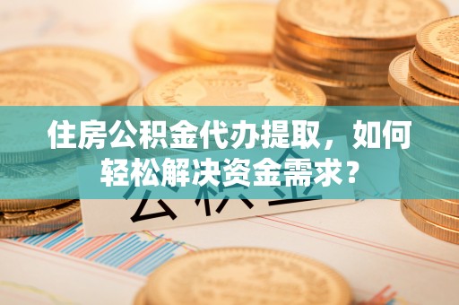 长乐住房公积金代办提取，如何轻松解决资金需求？