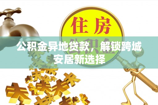 长乐公积金异地贷款，解锁跨城安居新选择