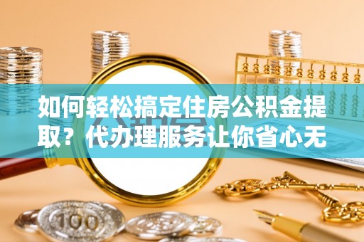 长乐如何轻松搞定住房公积金提取？代办理服务让你省心无忧