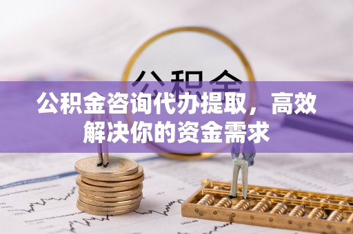 长乐公积金咨询代办提取，高效解决你的资金需求