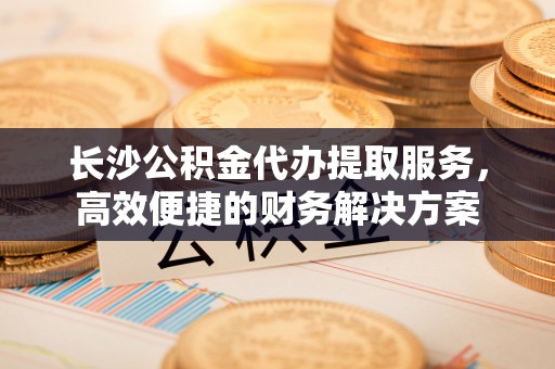 长乐长沙公积金代办提取服务，高效便捷的财务解决方案
