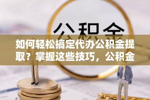 长乐如何轻松搞定代办公积金提取？掌握这些技巧，公积金到手不是梦！