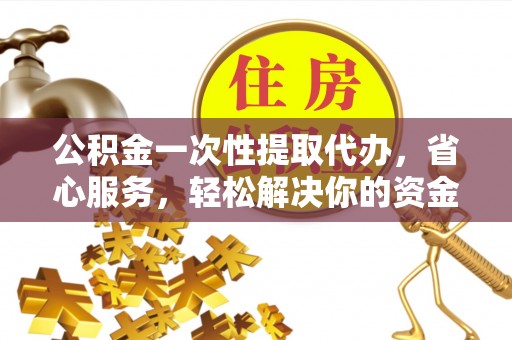 长乐公积金一次性提取代办，省心服务，轻松解决你的资金需求