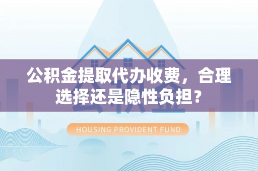 长乐公积金提取代办收费，合理选择还是隐性负担？