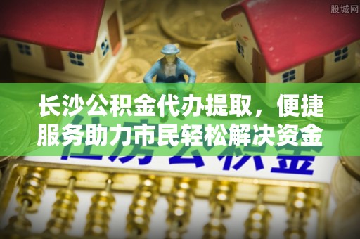 长乐长沙公积金代办提取，便捷服务助力市民轻松解决资金需求