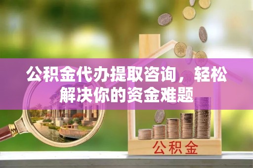 长乐公积金代办提取咨询，轻松解决你的资金难题