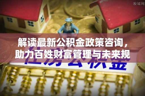 长乐解读最新公积金政策咨询，助力百姓财富管理与未来规划