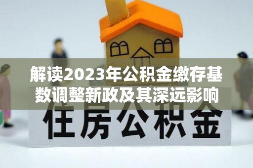 长乐解读2023年公积金缴存基数调整新政及其深远影响