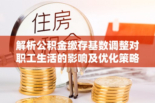 长乐解析公积金缴存基数调整对职工生活的影响及优化策略