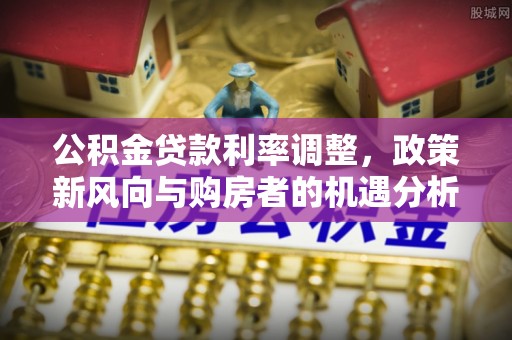 长乐公积金贷款利率调整，政策新风向与购房者的机遇分析