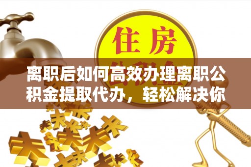 长乐离职后如何高效办理离职公积金提取代办，轻松解决你的后顾之忧