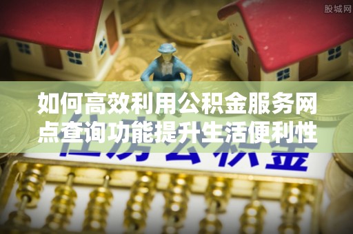 长乐如何高效利用公积金服务网点查询功能提升生活便利性