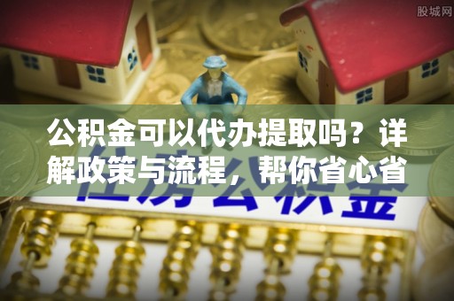 长乐公积金可以代办提取吗？详解政策与流程，帮你省心省力
