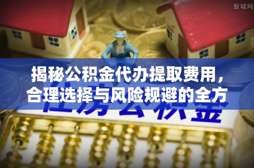 长乐揭秘公积金代办提取费用，合理选择与风险规避的全方位解析