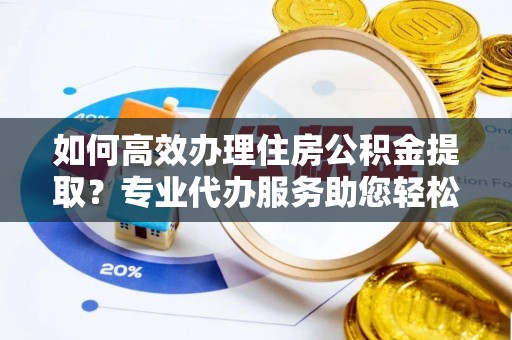 长乐如何高效办理住房公积金提取？专业代办服务助您轻松搞定