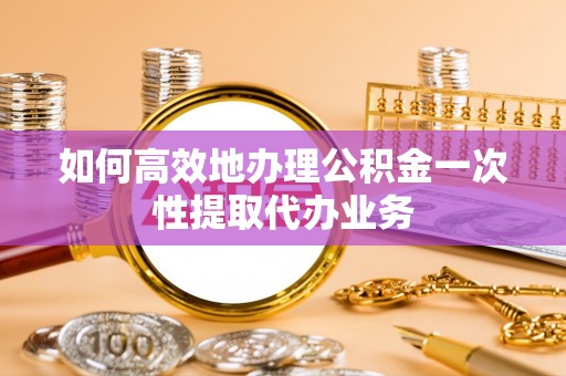 长乐如何高效地办理公积金一次性提取代办业务