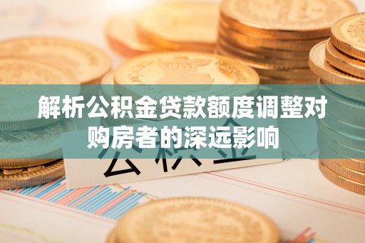 长乐解析公积金贷款额度调整对购房者的深远影响