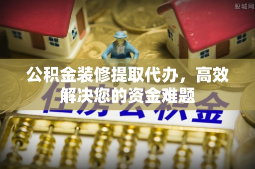 长乐公积金装修提取代办，高效解决您的资金难题