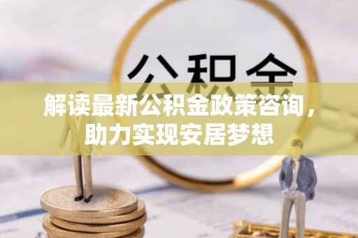 长乐解读最新公积金政策咨询，助力实现安居梦想