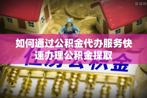 长乐如何通过公积金代办服务快速办理公积金提取