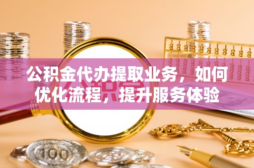 长乐公积金代办提取业务，如何优化流程，提升服务体验