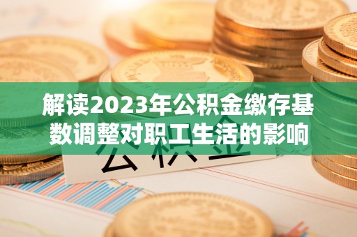 长乐解读2023年公积金缴存基数调整对职工生活的影响