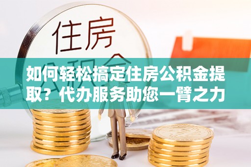 长乐如何轻松搞定住房公积金提取？代办服务助您一臂之力