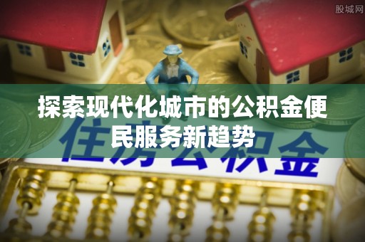 长乐探索现代化城市的公积金便民服务新趋势