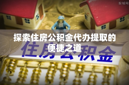 长乐探索住房公积金代办提取的便捷之道