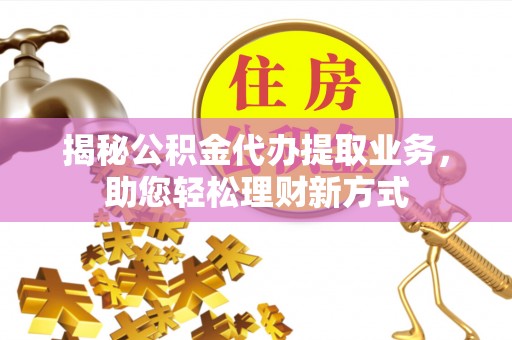 长乐揭秘公积金代办提取业务，助您轻松理财新方式
